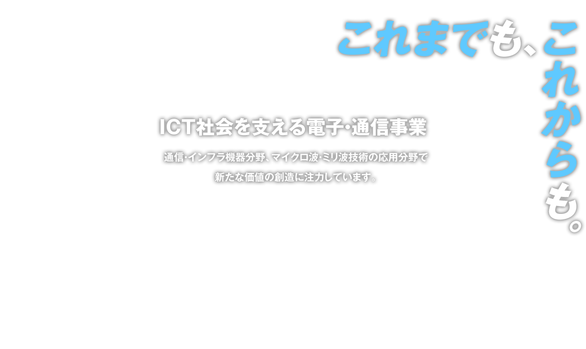 ICT社会を支える電子・通信事業 通信・インフラ機器分野、マイクロ波・ミリ波技術の応用分野で新たな価値の創造に注力しています。