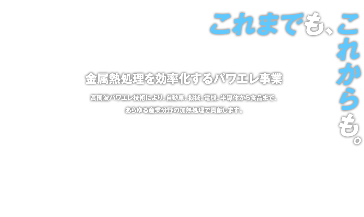 金属熱処理を効率化するパワエレ事業 高周波誘導加熱技術により、自動車、機械、電機、半導体から食品まで、あらゆる産業分野の加熱処理で貢献します。