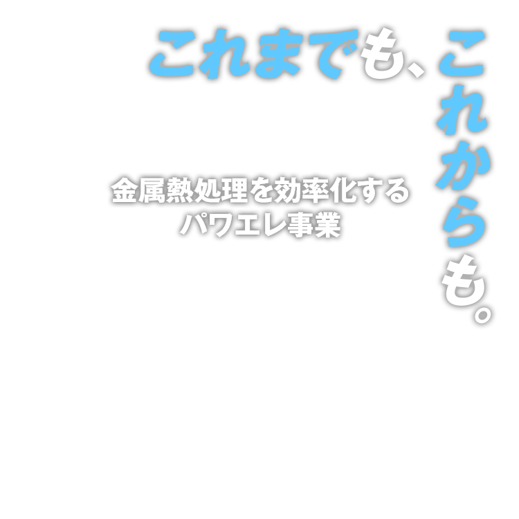 金属熱処理を効率化するパワエレ事業 高周波誘導加熱技術により、自動車、機械、電機、半導体から食品まで、あらゆる産業分野の加熱処理で貢献します。