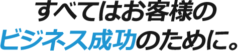 すべてはお客様のビジネス成功のために。