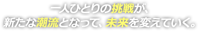 一人ひとりの挑戦が、新たな潮流となって、未来を変えていく。