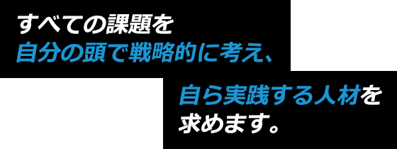 すべての課題を自分の頭で戦略的に考え、自ら実践する人材を求めます。